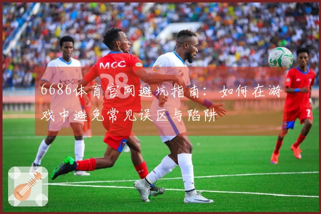 6686体育官网避坑指南：如何在游戏中避免常见误区与陷阱