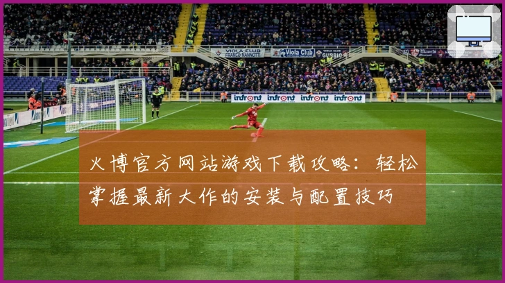 火博官方网站游戏下载攻略：轻松掌握最新大作的安装与配置技巧
