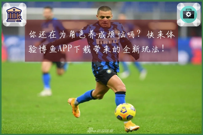 你还在为角色养成烦恼吗？快来体验博鱼APP下载带来的全新玩法！